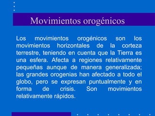 Movimientos orogénicos Los movimientos orogénicos son los movimientos horizontales de la corteza terrestre, teniendo en cuenta que la Tierra es una esfera. Afecta a regiones relativamente pequeñas aunque de manera generalizada; las grandes orogenias han afectado a todo el globo, pero se expresan puntualmente y en forma de crisis. Son movimientos relativamente rápidos.  