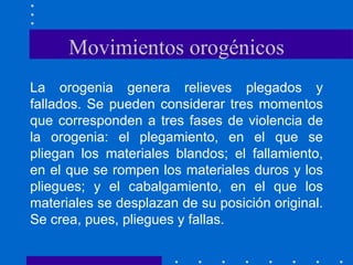 Movimientos orogénicos La orogenia genera relieves plegados y fallados. Se pueden considerar tres momentos que corresponden a tres fases de violencia de la orogenia: el plegamiento, en el que se pliegan los materiales blandos; el fallamiento, en el que se rompen los materiales duros y los pliegues; y el cabalgamiento, en el que los materiales se desplazan de su posición original. Se crea, pues, pliegues y fallas.  