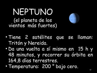 NEPTUNO
   (el planeta de los
 vientos más fuertes)

• Tiene 2 satélites que se llaman:
  Tritón y Nereida.
• Da una vuelta a sí mismo en 15 h y
  48 minutos, y recorrer su órbita en
  164,8 días terrestres.
• Temperatura: 200 ° bajo cero.
                                   12
 
