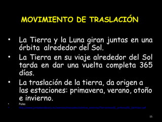 MOVIMIENTO DE TRASLACIÓN

•   La Tierra y la Luna giran juntas en una
    órbita alrededor del Sol.
•   La Tierra en su viaje alrededor del Sol
    tarda en dar una vuelta completa 365
    días.
•   La traslación de la tierra, da origen a
    las estaciones: primavera, verano, otoño
    e invierno.
•   Pulsa
•   http://www.juntadeandalucia.es/averroes/manuales/sistemas_externos/Tierranimac01_archivos/01_EarthSun.swf


                                                                                                                15
 