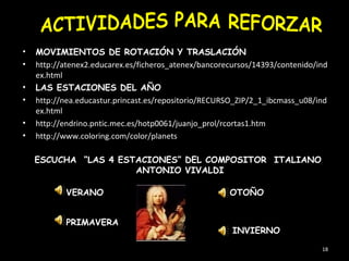 •   MOVIMIENTOS DE ROTACIÓN Y TRASLACIÓN
•   http://atenex2.educarex.es/ficheros_atenex/bancorecursos/14393/contenido/ind
    ex.html
•   LAS ESTACIONES DEL AÑO
•   http://nea.educastur.princast.es/repositorio/RECURSO_ZIP/2_1_ibcmass_u08/ind
    ex.html
•   http://endrino.pntic.mec.es/hotp0061/juanjo_prol/rcortas1.htm
•   http://www.coloring.com/color/planets

    ESCUCHA “LAS 4 ESTACIONES” DEL COMPOSITOR ITALIANO
                      ANTONIO VIVALDI

           VERANO                                     OTOÑO


           PRIMAVERA
                                                       INVIERNO

                                                                              18
 