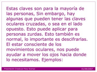 Estas claves son para la mayoría de las personas, Sin embargo, hay algunas que pueden tener las claves oculares cruzadas, o sea en el lado opuesto. Esto puede aplicar para personas zurdas. Esto también es normal, lo importante es descifrarlas. El estar consciente de los movimientos oculares, nos puede ayudar a mover los ojos hacia donde lo necesitamos. Ejemplos: Presentación Creada por Rosy Ocampo 01/09/2007 