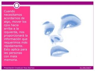 Cuando necesitamos acordarnos de algo, mover los ojos hacia arriba a la izquierda, nos proporcionará la información que requerimos más rápidamente. Esto aplica para las personas con mala memoria. Presentación Creada por Rosy Ocampo 01/09/2007 