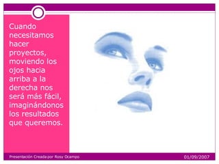 Cuando necesitamos hacer proyectos, moviendo los ojos hacia arriba a la derecha nos será más fácil, imaginándonos los resultados que queremos. Presentación Creada por Rosy Ocampo 01/09/2007 