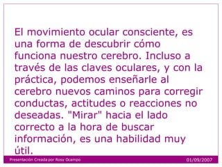 El movimiento ocular consciente, es una forma de descubrir cómo funciona nuestro cerebro. Incluso a través de las claves oculares, y con la práctica, podemos enseñarle al cerebro nuevos caminos para corregir conductas, actitudes o reacciones no deseadas. "Mirar" hacia el lado correcto a la hora de buscar información, es una habilidad muy útil. Presentación Creada por Rosy Ocampo 01/09/2007 