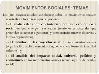 MOVIMIENTOS SOCIALES: TEMAS
Los (aún escasos) estudios sociológicos sobre los movimientos sociales
se orientan a tres temas o preocupaciones:
1) El análisis del contexto histórico, político, económico y
social en que emergen, sus causas (tensiones estructurales que
pretenden solucionar o gestionar) y consecuencias (nuevos discursos y
formas organizativas);
2) El estudio de las trayectorias de los movimientos sociales
(organización, acción, comunicación, como nueva forma de identidad
colectiva); y
3) El análisis del impacto social, cultural, político y
económico de los movimientos sociales (como agentes de cambio
social).
 