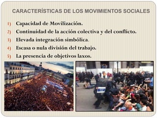 CARACTERÍSTICAS DE LOS MOVIMIENTOS SOCIALES
1) Capacidad de Movilización.
2) Continuidad de la acción colectiva y del conflicto.
3) Elevada integración simbólica.
4) Escasa o nula división del trabajo.
5) La presencia de objetivos laxos.
 