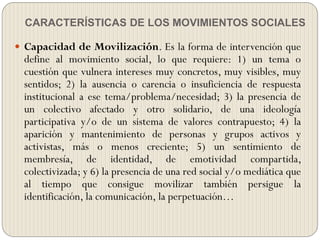 CARACTERÍSTICAS DE LOS MOVIMIENTOS SOCIALES
 Capacidad de Movilización. Es la forma de intervención que
define al movimiento social, lo que requiere: 1) un tema o
cuestión que vulnera intereses muy concretos, muy visibles, muy
sentidos; 2) la ausencia o carencia o insuficiencia de respuesta
institucional a ese tema/problema/necesidad; 3) la presencia de
un colectivo afectado y otro solidario, de una ideología
participativa y/o de un sistema de valores contrapuesto; 4) la
aparición y mantenimiento de personas y grupos activos y
activistas, más o menos creciente; 5) un sentimiento de
membresía, de identidad, de emotividad compartida,
colectivizada; y 6) la presencia de una red social y/o mediática que
al tiempo que consigue movilizar también persigue la
identificación, la comunicación, la perpetuación…
 