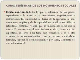 CARACTERÍSTICAS DE LOS MOVIMIENTOS SOCIALES
 Cierta continuidad. Es lo que le diferencia de los grupos
espontáneos y le acerca a las asociaciones, organizaciones e
instituciones. La continuidad se deriva de la aparición de unas
metas muy amplias y de la capacidad de movilización. Sólo las
actividades continuas reflejan que un movimiento social aún se
mueve. En un extremo, el inmediatismo, es decir, la mera acción
espontánea en torno a un tema muy específico, y, en el otro
extremo, la institucionalización, o sea, el recurso a actividades
formales, suponen la desmovilización y, por tanto, la muerte del
movimiento social.
 