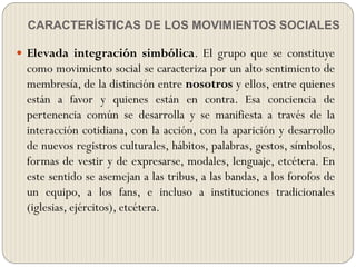 CARACTERÍSTICAS DE LOS MOVIMIENTOS SOCIALES
 Elevada integración simbólica. El grupo que se constituye
como movimiento social se caracteriza por un alto sentimiento de
membresía, de la distinción entre nosotros y ellos, entre quienes
están a favor y quienes están en contra. Esa conciencia de
pertenencia común se desarrolla y se manifiesta a través de la
interacción cotidiana, con la acción, con la aparición y desarrollo
de nuevos registros culturales, hábitos, palabras, gestos, símbolos,
formas de vestir y de expresarse, modales, lenguaje, etcétera. En
este sentido se asemejan a las tribus, a las bandas, a los forofos de
un equipo, a los fans, e incluso a instituciones tradicionales
(iglesias, ejércitos), etcétera.
 