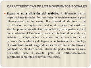 CARACTERÍSTICAS DE LOS MOVIMIENTOS SOCIALES
 Escasa o nula división del trabajo. A diferencia de las
organizaciones formales, los movimientos sociales muestran poca
diferenciación de las tareas. Hay diversidad de formas de
participación e implicación debido al carácter informal del
vínculo, pero su procedimiento asambleario, participativo, evita la
burocratización. Ciertamente, con el crecimiento de miembros y
activistas y simpatizantes, así como con el aumento de las
demandas/necesidades y de logros, se va haciendo más complejo
el movimiento social, surgiendo así cierta división de las tareas y,
por tanto, cierta distribución interna del poder, fenómeno nada
desdeñable para el analista, pero esa institucionalización
constituiría la muerte del movimiento social.
 