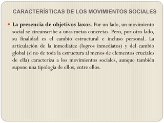 CARACTERÍSTICAS DE LOS MOVIMIENTOS SOCIALES
 La presencia de objetivos laxos. Por un lado, un movimiento
social se circunscribe a unas metas concretas. Pero, por otro lado,
su finalidad es el cambio estructural e incluso personal. La
articulación de la inmediatez (logros inmediatos) y del cambio
global (si no de toda la estructura al menos de elementos cruciales
de ella) caracteriza a los movimientos sociales, aunque también
supone una tipología de ellos, entre ellos.
 