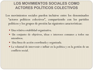 LOS MOVIMIENTOS SOCIALES COMO
ACTORES POLÍTICOS COLECTIVOS
Los movimientos sociales pueden incluirse entre los denominados
“actores políticos colectivos”, compartiendo con los partidos
políticos y los grupos de presión las siguientes características:
 Una relativa estabilidad organizativa.
 Un conjunto de objetivos, ideas e intereses comunes a todos sus
miembros.
 Una línea de acción coordinada y organizada.
 La voluntad de intervenir e influir en la política y en la gestión de un
conflicto social.
 