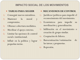 IMPACTO SOCIAL DE LOS MOVIMIENTOS
 TAREAS PARA SEGUIR
1) Conseguir nuevos miembros.
2) Mantener la moral y
compromiso.
3) Obtener cobertura mediática.
4) Movilizar el apoyo externo.
5) Limitar las opciones de control
social e institucional.
6) Influir en la política y lograr
pequeñas metas.
 MECANISMOS DE CONTROL
1) Jurídicos/políticos para impedir el
reconocimiento del movimiento.
2) Económicos para impedir su
movilización y generalización.
3) Infiltración en el movimiento o
creación de grupo similar.
4) Cooptación de líderes.
5) Burocratización/rutinización de
las tareas y propuestas.
6) Represión.
 