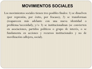 MOVIMIENTOS SOCIALES
Los movimientos sociales tienen tres posibles finales: 1) se disuelven
(por represión, por éxito, por fracaso); 2) se transforman
(reaparecen más adelante con una nueva identidad o
problema/necesidad); y/o 3) se institucionalizan (se convierten
en asociaciones, partidos políticos o grupo de interés, o se
fundamenta en acciones y recursos institucionales y no de
movilización callejera, social).
 
