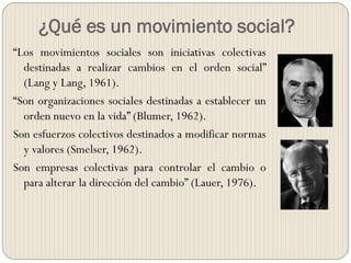 ¿Qué es un movimiento social?
“Los movimientos sociales son iniciativas colectivas
destinadas a realizar cambios en el orden social”
(Lang y Lang, 1961).
“Son organizaciones sociales destinadas a establecer un
orden nuevo en la vida” (Blumer, 1962).
Son esfuerzos colectivos destinados a modificar normas
y valores (Smelser, 1962).
Son empresas colectivas para controlar el cambio o
para alterar la dirección del cambio” (Lauer, 1976).
 