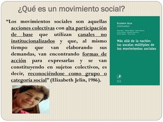 ¿Qué es un movimiento social?
“Los movimientos sociales son aquellas
acciones colectivas con alta participación
de base que utilizan canales no
institucionalizados y que, al mismo
tiempo que van elaborando sus
demandas, van encontrando formas de
acción para expresarlas y se van
constituyendo en sujetos colectivos, es
decir, reconociéndose como grupo o
categoría social” (Elizabeth Jelin, 1986).
 