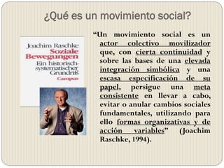 ¿Qué es un movimiento social?
“Un movimiento social es un
actor colectivo movilizador
que, con cierta continuidad y
sobre las bases de una elevada
integración simbólica y una
escasa especificación de su
papel, persigue una meta
consistente en llevar a cabo,
evitar o anular cambios sociales
fundamentales, utilizando para
ello formas organizativas y de
acción variables” (Joachim
Raschke, 1994).
 