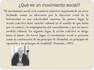 ¿Qué es un movimiento social?
“El movimiento social es la conducta colectiva organizada de un actor
luchando contra su adversario por la dirección social de la
historicidad en una colectividad concreta. En primer lugar, la
acción colectiva tiene carácter cultural en el sentido de que lucha
por el control y la reapropiación del conocimiento y por un nuevo
modelo cultural. En segundo lugar, la acción colectiva se dirige
hacia el futuro. En tercer lugar, el movimiento social se presenta
como la combinación de un principio de identidad, un principio de
oposición y un principio de totalidad” (Touraine, 1997).
 
