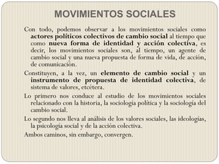 MOVIMIENTOS SOCIALES
Con todo, podemos observar a los movimientos sociales como
actores políticos colectivos de cambio social al tiempo que
como nueva forma de identidad y acción colectiva, es
decir, los movimientos sociales son, al tiempo, un agente de
cambio social y una nueva propuesta de forma de vida, de acción,
de comunicación.
Constituyen, a la vez, un elemento de cambio social y un
instrumento de propuesta de identidad colectiva, de
sistema de valores, etcétera.
Lo primero nos conduce al estudio de los movimientos sociales
relacionado con la historia, la sociología política y la sociología del
cambio social.
Lo segundo nos lleva al análisis de los valores sociales, las ideologías,
la psicología social y de la acción colectiva.
Ambos caminos, sin embargo, convergen.
 