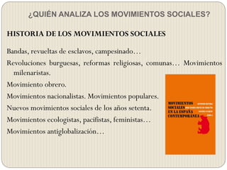 ¿QUIÉN ANALIZA LOS MOVIMIENTOS SOCIALES?
HISTORIA DE LOS MOVIMIENTOS SOCIALES
Bandas, revueltas de esclavos, campesinado…
Revoluciones burguesas, reformas religiosas, comunas… Movimientos
milenaristas.
Movimiento obrero.
Movimientos nacionalistas. Movimientos populares.
Nuevos movimientos sociales de los años setenta.
Movimientos ecologistas, pacifistas, feministas…
Movimientos antiglobalización…
 
