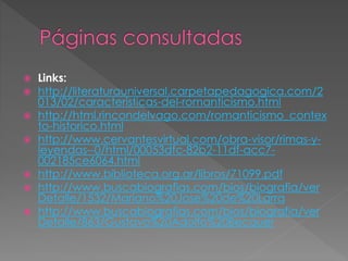  Links: 
 http://literaturauniversal.carpetapedagogica.com/2 
013/02/caracteristicas-del-romanticismo.html 
 http://html.rincondelvago.com/romanticismo_contex 
to-historico.html 
 http://www.cervantesvirtual.com/obra-visor/rimas-y-leyendas-- 
0/html/00053dfc-82b2-11df-acc7- 
002185ce6064.html 
 http://www.biblioteca.org.ar/libros/71099.pdf 
 http://www.buscabiografias.com/bios/biografia/ver 
Detalle/1532/Mariano%20Jose%20de%20Larra 
 http://www.buscabiografias.com/bios/biografia/ver 
Detalle/863/Gustavo%20Adolfo%20Becquer 
