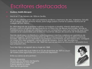  Gustavo Adolfo Bécquer: 
 Nació el 17 de febrero de 1836 en Sevilla. 
Hijo de un célebre pintor del costumbrismo sevillano y hermano de otro, Valeriano. Estudió 
en el colegio de San Antonio Abad, para luego pasar a tomar la carrera náutica en el 
colegio de San Telmo. 
En 1854 después de quedarse huérfano se traslada a Madrid. Intentó dedicarse a la 
pintura y estuvo sirviendo de escribiente en la Dirección de Bienes Nacionales, donde su 
habilidad para el dibujo era admirada por sus compañeros, pero fue motivo de que fuera 
cesado al ser sorprendido por el Director haciendo dibujos de escenas de Shakespeare. 
Decide dedicarse a la literatura y sufre la pobreza mientras colabora en periódicos de 
poca categoría. Posteriormente entra en "El Contemporáneo" donde publicó crónicas 
sociales, algunas de sus Leyendas y los ensayos costumbristas. En ese mismo año consiguió 
un cargo muy bien pagado, censor oficial de novelas. Hacia 1867 escribió sus 
famosas Rimas y la Revolución de 1868 hizo que se perdiera el manuscrito y el poeta tuvo 
que preparar otro. 
Tuvo tres hijos y se separó de su mujer en 1868. 
Gustavo Adolfo Bécquer falleció el 22 de diciembre de 1870 a causa 
de tuberculosis agravada por una profunda depresión. 
Entre sus obras se encuentran: 
Rimas y leyendas 
Historia de los templos de España 
Cartas literarias a una mujer 
Cartas desde mi celda 
Libro de los gorriones 
 