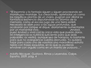  “El insomnio y la fantasía siguen y siguen procreando en 
monstruoso maridaje. Sus creaciones, apretadas ya como 
las raquíticas plantas de un vivero, pugnan por dilatar su 
fantástica existencia disputándose los átomos de la 
memoria, como el escaso jugo de una tierra estéril. 
Necesario es abrir paso a las aguas profundas, que 
acabarán por romper el dique, diariamente aumentadas 
por un manantial vivo. ¡Andad, 
pues! Andad y vivid con la única vida que puedo daros. 
Mi inteligencia os nutrirá lo suficiente para que seáis 
palpables; os vestirá, aunque sea de harapos, lo bastante 
para que no avergüence vuestra desnudez. Yo quisiera 
forjar para cada uno de vosotros una maravillosa estrofa 
tejida con frases exquisitas, en la que os pudierais 
envolver con orgullo como en un manto de púrpura…” 
 Adolfo Bécquer, Gustavo. Rimas y Leyendas, Calpe, 
España, 2009, pág. 4 
 