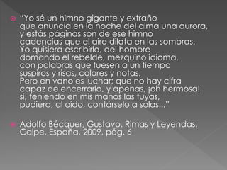  “Yo sé un himno gigante y extraño 
que anuncia en la noche del alma una aurora, 
y estás páginas son de ese himno 
cadencias que el aire dilata en las sombras. 
Yo quisiera escribirlo, del hombre 
domando el rebelde, mezquino idioma, 
con palabras que fuesen a un tiempo 
suspiros y risas, colores y notas. 
Pero en vano es luchar; que no hay cifra 
capaz de encerrarlo, y apenas, ¡oh hermosa! 
si, teniendo en mis manos las tuyas, 
pudiera, al oído, contárselo a solas...” 
 Adolfo Bécquer, Gustavo. Rimas y Leyendas, 
Calpe, España, 2009, pág. 6 
 