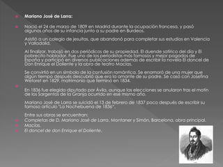  Mariano José de Larra: 
 Nació el 24 de marzo de 1809 en Madrid durante la ocupación francesa, y pasó 
algunos años de su infancia junto a su padre en Burdeos. 
Asistió a un colegio de jesuitas, que abandonó para completar sus estudios en Valencia 
y Valladolid. 
Al finalizar, trabajó en dos periódicos de su propiedad, El duende satírico del día y El 
pobrecito hablador. Fue uno de los periodistas más famosos y mejor pagados de 
España y participó en diversas publicaciones además de escribir la novela El doncel de 
Don Enrique el Doliente y la obra de teatro Macías. 
Se convirtió en un símbolo de la confusión romántica. Se enamoró de una mujer que 
algún tiempo después descubrió que era la amante de su padre. Se casó con Josefina 
Wetoret en 1829, matrimonio que terminó en 1834. 
 
En 1836 fue elegido diputado por Ávila, aunque las elecciones se anularon tras el motín 
de los Sargentos de la Granja ocurrido en ese mismo año. 
Mariano José de Larra se suicidó el 13 de febrero de 1837 poco después de escribir su 
famoso artículo "La Nochebuena de 1836“. 
Entre sus obras se encuentran: 
 Completas de D. Mariano José de Larra, Montaner y Simón, Barcelona, obra principal. 
 Macías. 
 El doncel de don Enrique el Doliente. 
 