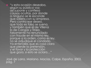 “y esta ocasión deseaba, 
según su pública voz; 
así supone y confiesa 
causas ocultas, por donde 
a ninguno se le esconde 
que saliera con su empresa. 
Pero contra ese deseo, 
que todo es falso se suena, 
y también que el de Villena 
lo de Cangas y Tineo 
falsamente ha renunciado 
con fraude en el mismo rey, 
porque a la orden, como es ley, 
no se adjudique el condado. 
Ya entendéis que es cosa clara 
que pierde la pretensión, 
y el favor y la protección 
que goza, si esto se aclara…” 
José de Larra, Mariano. Macías, Calpe, España, 2003, 
pág. 7 
 