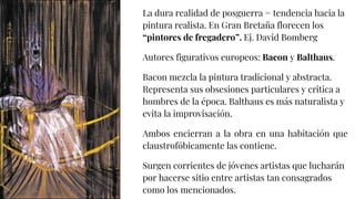 La dura realidad de posguerra = tendencia hacia la
pintura realista. En Gran Bretaña florecen los
“pintores de fregadero”. Ej. David Bomberg
Autores figurativos europeos: Bacon y Balthaus.
Bacon mezcla la pintura tradicional y abstracta.
Representa sus obsesiones particulares y critica a
hombres de la época. Balthaus es más naturalista y
evita la improvisación.
Ambos encierran a la obra en una habitación que
claustrofóbicamente las contiene.
Surgen corrientes de jóvenes artistas que lucharán
por hacerse sitio entre artistas tan consagrados
como los mencionados.
 