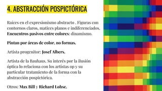 4. ABSTRACCIÓN POSPICTÓRICA
Raíces en el expresionismo abstracto . Figuras con
contornos claros, matices planos e indiferenciados.
Encuentros pasivos entre colores: dinamismo.
Pintan por áreas de color, no formas.
Artista progenitor: Josef Albers.
Artista de la Bauhaus. Su interés por la ilusión
óptica lo relaciona con los artistas op y su
particular tratamiento de la forma con la
abstracción pospictórica.
Otros: Max Bill y Richard Lohse.
 