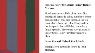 Principales artistas: Morris Louis y Barnett
Newman.
El primero desarrolla la pintura acrílica.
Empapa el lienzo de color, mancha el lienzo
como rebelión contra la forma, la luz y la
oscuridad a favor del color. El segundo se
declina por la impasibilidad, la mudez y
falta de pasión. El color no busca abrumar
los sentidos. Color = protagonista en la
obra.
Otros: Kenneth Noland, Frank Stella…
En Inglaterra destaca la figura de John
Hoyland.
 