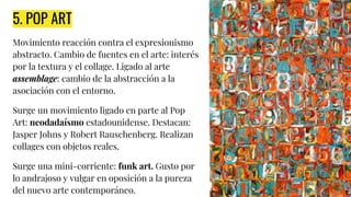 5. POP ART
Movimiento reacción contra el expresionismo
abstracto. Cambio de fuentes en el arte: interés
por la textura y el collage. Ligado al arte
assemblage: cambio de la abstracción a la
asociación con el entorno.
Surge un movimiento ligado en parte al Pop
Art: neodadaísmo estadounidense. Destacan:
Jasper Johns y Robert Rauschenberg. Realizan
collages con objetos reales.
Surge una mini-corriente: funk art. Gusto por
lo andrajoso y vulgar en oposición a la pureza
del nuevo arte contemporáneo.
 