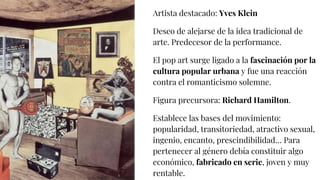 Artista destacado: Yves Klein
Deseo de alejarse de la idea tradicional de
arte. Predecesor de la performance.
El pop art surge ligado a la fascinación por la
cultura popular urbana y fue una reacción
contra el romanticismo solemne.
Figura precursora: Richard Hamilton.
Establece las bases del movimiento:
popularidad, transitoriedad, atractivo sexual,
ingenio, encanto, prescindibilidad… Para
pertenecer al género debía constituir algo
económico, fabricado en serie, joven y muy
rentable.
 