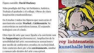 Figura notable: David Hockney
Niño prodigio del Pop Art británico. Satírico.
Trabaja el grabado y el collage. Obras de clara
inspiración estadounidense.
En Estados Unidos las figuras que marcarán el
movimiento serán: Warhol y Lichtenstein. Se
convertirán en auténticos iconos. El segundo
trabajará con el cómic.
Otro tipo de arte que nace ligada a la corriente son
los happenings (performances). Ampliación de la
sensibilidad del arte: reconstruyen sensaciones
por medio de ambientes creados en exclusividad.
Este contexto dará pie a los environments, similar
y enmarcado dentro del arte conceptual.
 