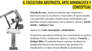 6. ESCULTURA ABSTRACTA, ARTE MINIMALISTA Y
CONCEPTUAL
Década de 1960. Aparecen autores que empiezan a
interesarse por la escultura y crean obras de gran tamaño
con materiales pesados. Producciones individuales que
guardan ciertas semejanzas con la pintura. Autores: David
Smith y Anthony Caro.
Aparecen el arte conceptual y minimalista.
El primero crea obras estáticas cuyo movimiento se genera
mediante la luz y fenómenos ópticos. Autores: Vasarely y
Bridget Riley. El segundo busca expresar mediante la
simplicidad numerosas emociones que quedan a la
imaginación. Se sigue desarrollando la performance.
 