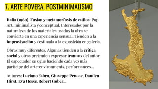 7. ARTE POVERA, POSTMINIMALISMO
Italia (1960). Fusión y metamorfosis de estilos: Pop
Art, minimalista y conceptual. Interesados por la
naturaleza de los materiales usados la obra se
convierte en una experiencia sensual. Tienden a la
improvisación y destinada a la exposición en galería.
Obras muy diferentes. Algunas tienden a la crítica
social y otras pretenden expresar traumas del autor.
El espectador se sigue haciendo cada vez más
partícipe del arte: environments, performances...
Autores: Luciano Fabro, Giuseppe Penone, Damien
Hirst, Eva Hesse, Robert Gober...
 