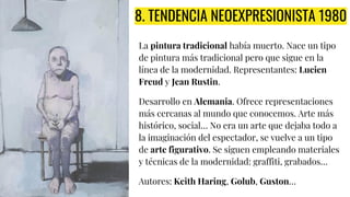 8. TENDENCIA NEOEXPRESIONISTA 1980
La pintura tradicional había muerto. Nace un tipo
de pintura más tradicional pero que sigue en la
línea de la modernidad. Representantes: Lucien
Freud y Jean Rustin.
Desarrollo en Alemania. Ofrece representaciones
más cercanas al mundo que conocemos. Arte más
histórico, social… No era un arte que dejaba todo a
la imaginación del espectador, se vuelve a un tipo
de arte figurativo. Se siguen empleando materiales
y técnicas de la modernidad: graffiti, grabados…
Autores: Keith Haring, Golub, Guston…
 