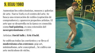9. EEUU 1980
Aumentan los coleccionistas, museos y galerías
de arte. Nueva York es el centro del arte. Se
busca una renovación de estilos (captación de
compradores) y aparecen pequeños artistas. El
arte que se desarrolla en la época es conocida
como bad painting, es una extensión del
neoexpresionismo a EEUU.
Artistas: David Salle y Eric Fischl.
Se cultivan todas las corrientes y se lleva el
modernismo a los extremos: pop art,
minimalismo, arte conceptual… Se cultiva un
arte meticuloso de nicho.
 