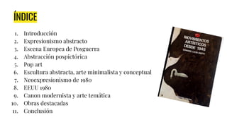 ÍNDICE
1. Introducción
2. Expresionismo abstracto
3. Escena Europea de Posguerra
4. Abstracción pospictórica
5. Pop art
6. Escultura abstracta, arte minimalista y conceptual
7. Neoexpresionismo de 1980
8. EEUU 1980
9. Canon modernista y arte temática
10. Obras destacadas
11. Conclusión
 