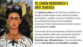 10. CANON MODERNISTA Y
ARTE TEMÁTICA
En América Latina se dan dos fases artísticas: se
instala el modernismo como corriente artística
provisional y, seguido, se pasa a considerar como
arte principal las obras de los muralistas
mexicanos. El arte latinoamericano tiene carácter
principalmente social.
El recorrido de los movimientos artísticos termina
con una alusión a diferentes corrientes temáticas
que surgen paralelas a movimientos sociales:
feminista, gay, afroamericana… Nos encontramos
con un arte basado en el contenido y temático.
 