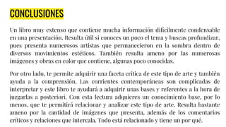 CONCLUSIONES
Un libro muy extenso que contiene mucha información difícilmente condensable
en una presentación. Resulta útil si conoces un poco el tema y buscas profundizar,
pues presenta numerosos artistas que permanecieron en la sombra dentro de
diversos movimientos estéticos. También resulta ameno por las numerosas
imágenes y obras en color que contiene, algunas poco conocidas.
Por otro lado, te permite adquirir una faceta crítica de este tipo de arte y también
ayuda a la comprensión. Las corrientes contemporáneas son complicadas de
interpretar y este libro te ayudará a adquirir unas bases y referentes a la hora de
juzgarlas a posteriori. Con esta lectura adquieres un conocimiento base, por lo
menos, que te permitirá relacionar y analizar este tipo de arte. Resulta bastante
ameno por la cantidad de imágenes que presenta, además de los comentarios
críticos y relaciones que intercala. Todo está relacionado y tiene un por qué.
 