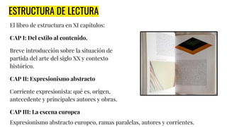ESTRUCTURA DE LECTURA
El libro de estructura en XI capítulos:
CAP I: Del estilo al contenido.
Breve introducción sobre la situación de
partida del arte del siglo XX y contexto
histórico.
CAP II: Expresionismo abstracto
Corriente expresionista: qué es, origen,
antecedente y principales autores y obras.
CAP III: La escena europea
Expresionismo abstracto europeo, ramas paralelas, autores y corrientes.
 