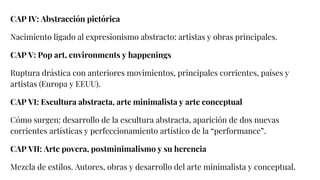 CAP IV: Abstracción pictórica
Nacimiento ligado al expresionismo abstracto: artistas y obras principales.
CAP V: Pop art, environments y happenings
Ruptura drástica con anteriores movimientos, principales corrientes, países y
artistas (Europa y EEUU).
CAP VI: Escultura abstracta, arte minimalista y arte conceptual
Cómo surgen: desarrollo de la escultura abstracta, aparición de dos nuevas
corrientes artísticas y perfeccionamiento artístico de la “performance”.
CAP VII: Arte povera, postminimalismo y su herencia
Mezcla de estilos. Autores, obras y desarrollo del arte minimalista y conceptual.
 