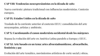 CAP VIII: Tendencias neoexpresionistas en la década de 1980
Nueva corriente: pintura tradicional con influencias modernistas. Contexto
europeo.
CAP IX: Estados Unidos en la década de 1980
Traslado de la corriente anterior al contexto EEUU: consolidación del arte
neoyorquino, artistas y ambiente.
CAP X: Cuestionando el canon modernista occidental desde los márgenes
Repasa la evolución del arte en América Latina paralelo a Europa y EEUU.
CAP XI: Arte basado en un tema: artes afroestadounidense, afrocaribeño,
feminista y gay
Evolución del arte temático, movimientos artísticos de corte social y obras.
 