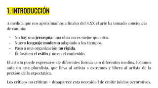 1. INTRODUCCIÓN
A medida que nos aproximamos a finales del S.XX el arte ha tomado conciencia
de cambio:
- No hay una jerarquía: una obra no es mejor que otra.
- Nuevo lenguaje moderno adaptado a los tiempos.
- Paso a una organización no rígida.
- Énfasis en el estilo y no en el contenido.
El artista puede expresarse de diferentes formas con diferentes medios. Estamos
ante un arte pluralista, que lleva al artista a extremos y libera al artista de la
presión de la expectativa.
Los críticos no critican = desaparece esta necesidad de emitir juicios peyorativos.
 