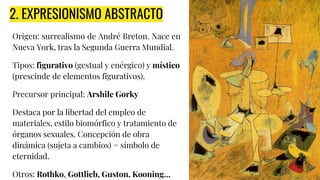 2. EXPRESIONISMO ABSTRACTO
Origen: surrealismo de André Breton. Nace en
Nueva York, tras la Segunda Guerra Mundial.
Tipos: figurativo (gestual y enérgico) y místico
(prescinde de elementos figurativos).
Precursor principal: Arshile Gorky
Destaca por la libertad del empleo de
materiales, estilo biomórfico y tratamiento de
órganos sexuales. Concepción de obra
dinámica (sujeta a cambios) = símbolo de
eternidad.
Otros: Rothko, Gottlieb, Guston, Kooning…
 