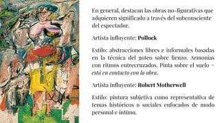 En general, destacan las obras no-figurativas que
adquieren significado a través del subconsciente
del espectador.
Artista influyente: Pollock
Estilo: abstracciones libres e informales basadas
en la técnica del goteo sobre lienzo. Armonías
con ritmos entrecruzados. Pinta sobre el suelo =
está en contacto con la obra.
Artista influyente: Robert Motherwell
Estilo: pintura subjetiva como representativa de
temas históricos o sociales enfocados de modo
personal e íntimo.
 